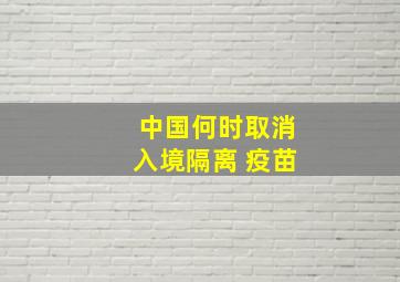 中国何时取消入境隔离 疫苗